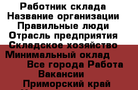 Работник склада › Название организации ­ Правильные люди › Отрасль предприятия ­ Складское хозяйство › Минимальный оклад ­ 29 000 - Все города Работа » Вакансии   . Приморский край,Уссурийский г. о. 